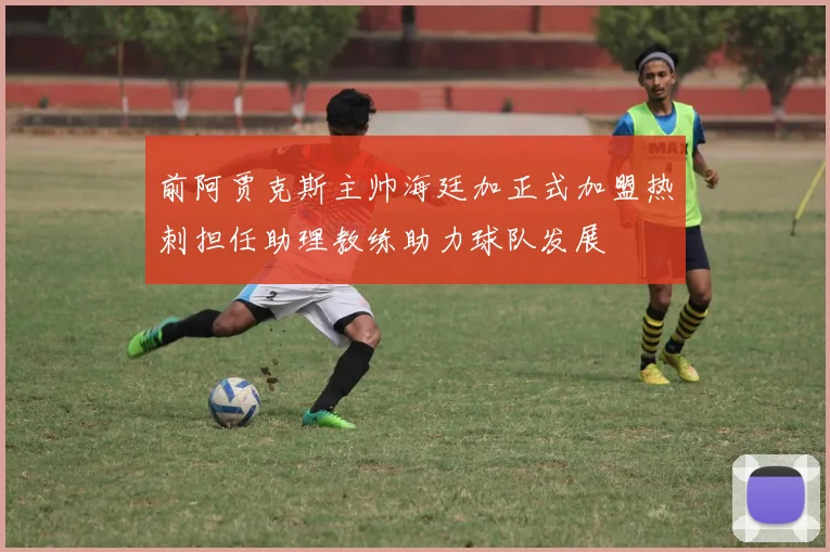 前阿贾克斯主帅海廷加正式加盟热刺担任助理教练助力球队发展