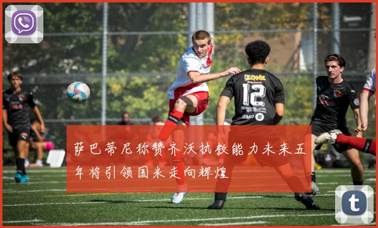 萨巴蒂尼称赞齐沃执教能力未来五年将引领国米走向辉煌