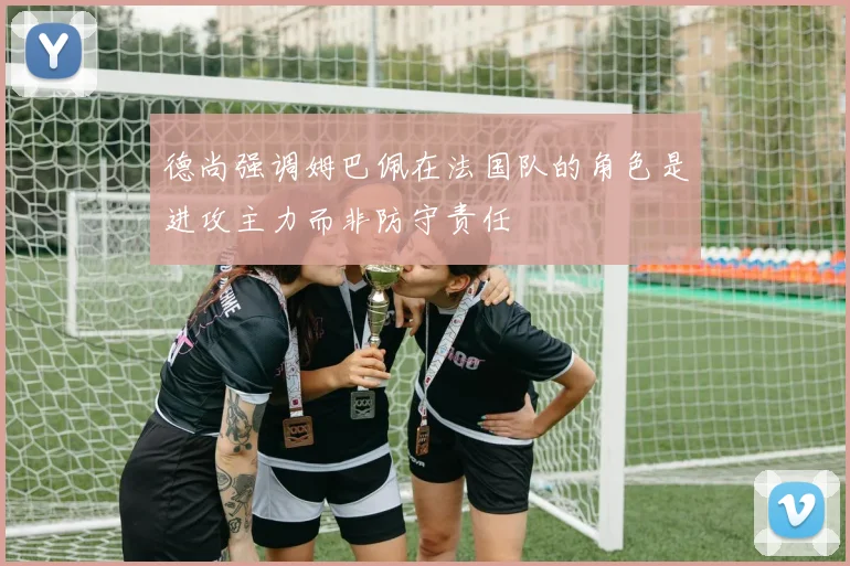 德尚强调姆巴佩在法国队的角色是进攻主力而非防守责任