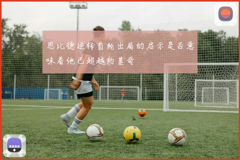 恩比德逆转首轮出局的启示是否意味着他已超越约基奇