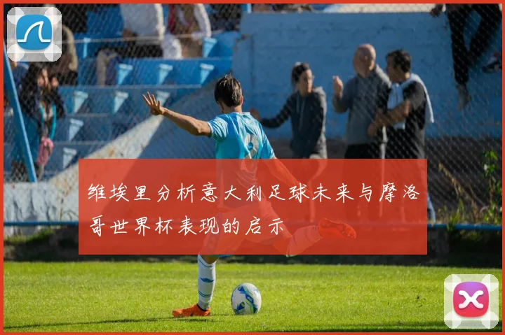 维埃里分析意大利足球未来与摩洛哥世界杯表现的启示