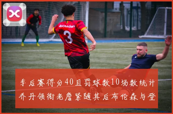 季后赛得分40且罚球数10场数统计乔丹领衔老詹紧随其后布伦森与登库并肩奋战