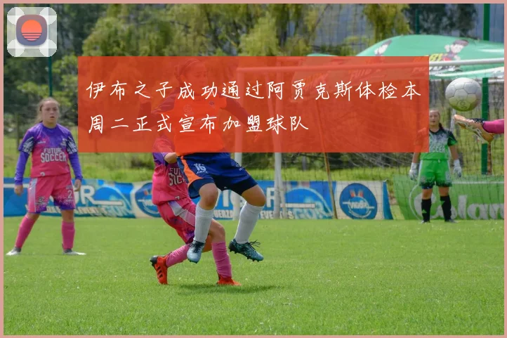 伊布之子成功通过阿贾克斯体检本周二正式宣布加盟球队