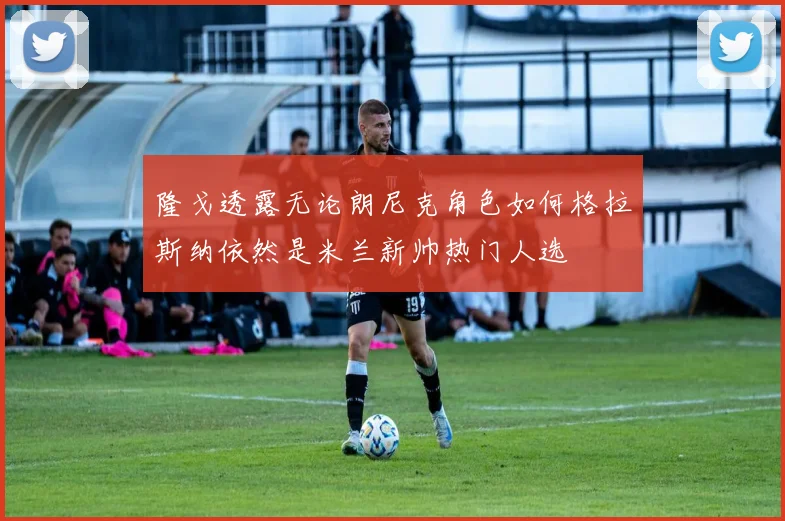 隆戈透露无论朗尼克角色如何格拉斯纳依然是米兰新帅热门人选