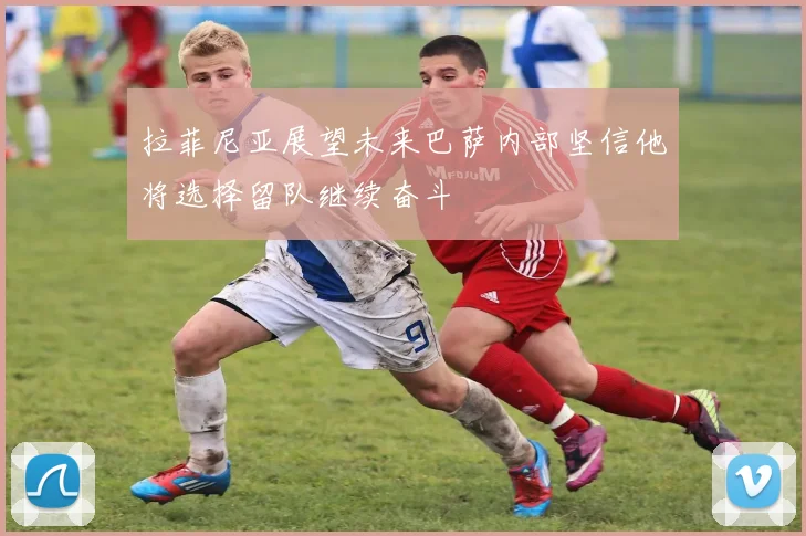 拉菲尼亚展望未来巴萨内部坚信他将选择留队继续奋斗