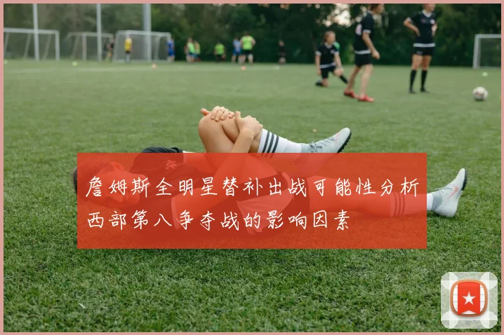 詹姆斯全明星替补出战可能性分析西部第八争夺战的影响因素