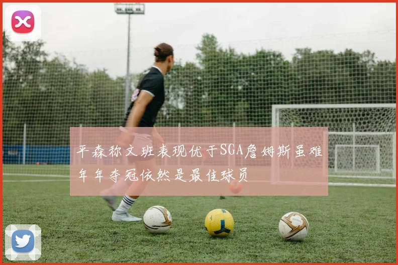 平森称文班表现优于SGA詹姆斯虽难年年夺冠依然是最佳球员