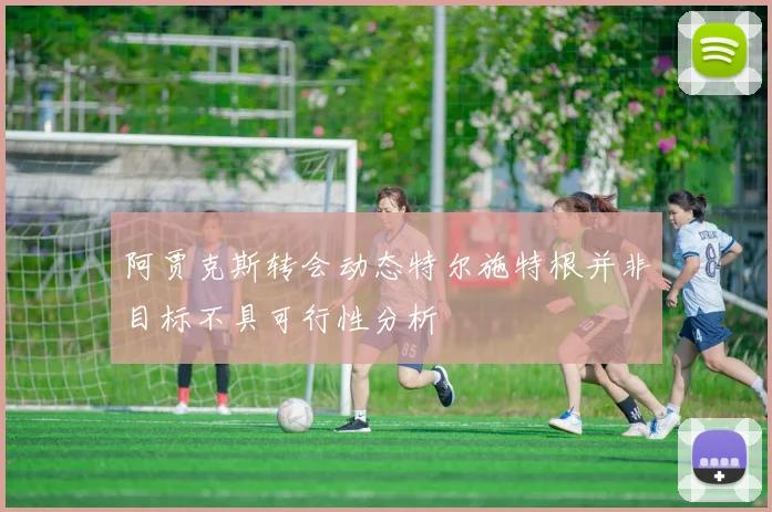 阿贾克斯转会动态特尔施特根并非目标不具可行性分析