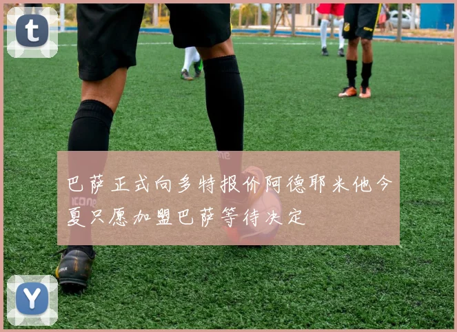 巴萨正式向多特报价阿德耶米他今夏只愿加盟巴萨等待决定